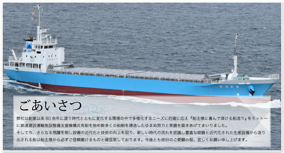 弊社は創業以来80余年に渡り時代とともに変化する環境の中で多様化するニーズに的確に応え『船主様に喜んで項ける船造り』をモットーに鉄道建設運輸施設整備支援機構共有船を始め数多くの船舶を建造したゆまぬ努力と実績を築きあげてまいりました。そして今、さらなる飛躍を期し設備の近代化と技術の向上を図り、新しい時代の流れを認識し豊富な経験と近代化された生産設備から造り出される船は船主様から必ずご信頼戴けるものと確信致しております。今後とも倍旧のご愛顧の程、宜しくお願い申し上げます。